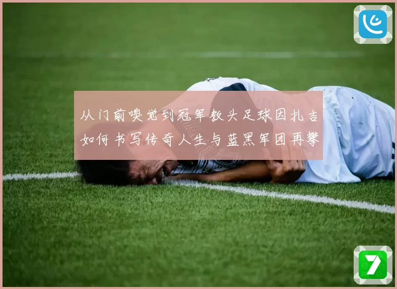 从门前嗅觉到冠军教头足球因扎吉如何书写传奇人生与蓝黑军团再攀欧洲巅峰